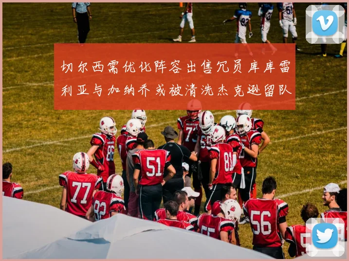 切尔西需优化阵容出售冗员库库雷利亚与加纳乔或被清洗杰克逊留队