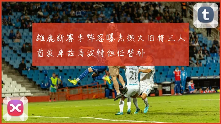 雄鹿新赛季阵容曝光热火旧将三人首发库兹马波特担任替补
