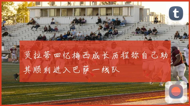 莫拉蒂回忆梅西成长历程称自己助其顺利进入巴萨一线队