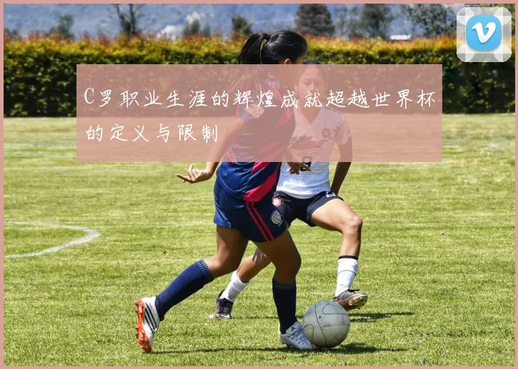 C罗职业生涯的辉煌成就超越世界杯的定义与限制