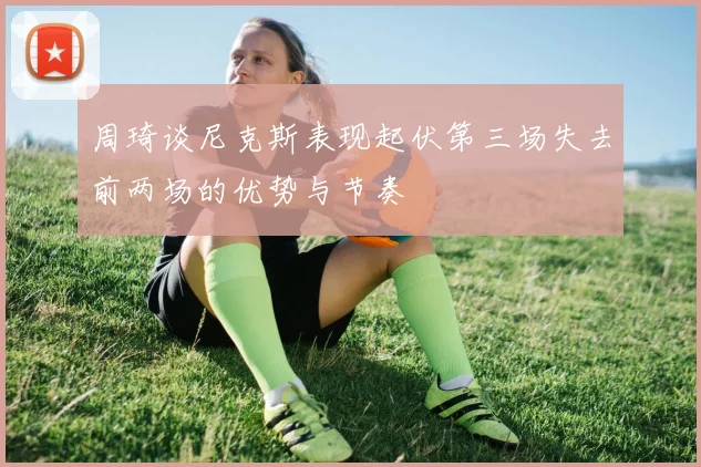 周琦谈尼克斯表现起伏第三场失去前两场的优势与节奏