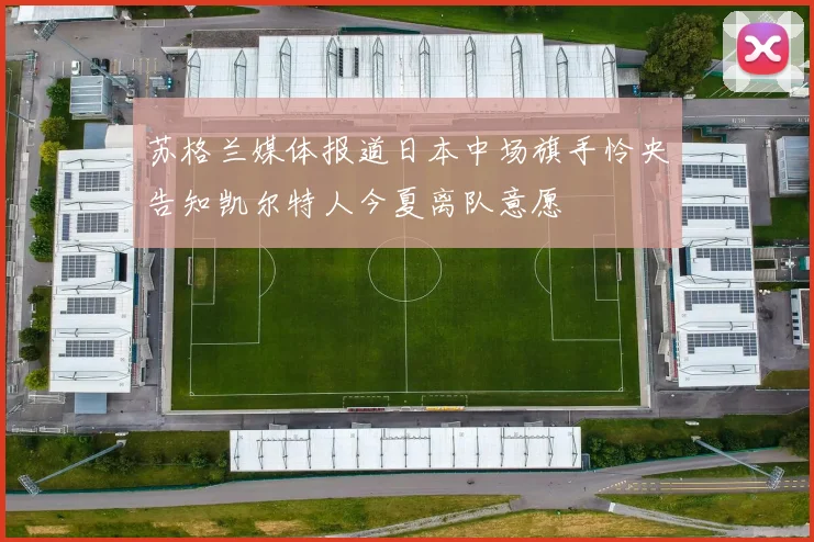苏格兰媒体报道日本中场旗手怜央告知凯尔特人今夏离队意愿