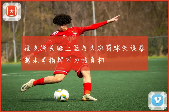 福克斯关键上篮与文班罚球失误暴露米奇指挥不力的真相