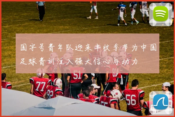 国字号青年队迎来丰收季节为中国足球青训注入强大信心与动力