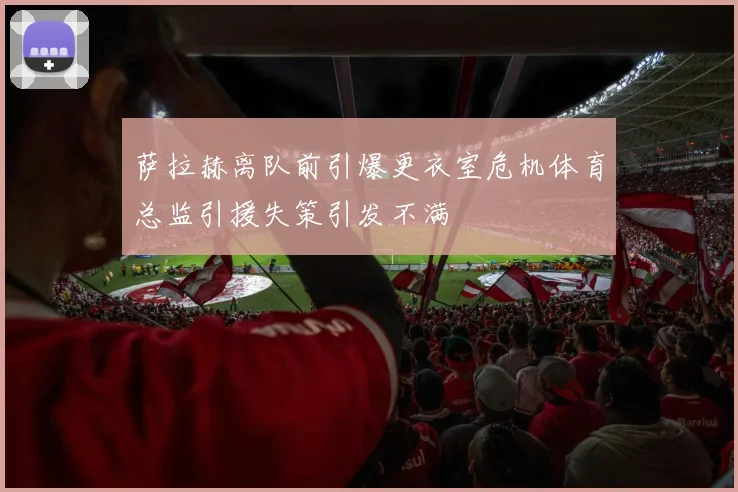 萨拉赫离队前引爆更衣室危机体育总监引援失策引发不满