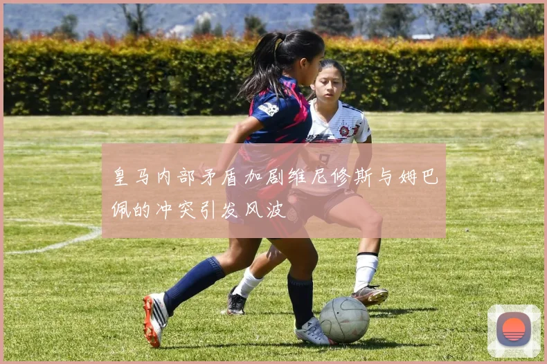 皇马内部矛盾加剧维尼修斯与姆巴佩的冲突引发风波