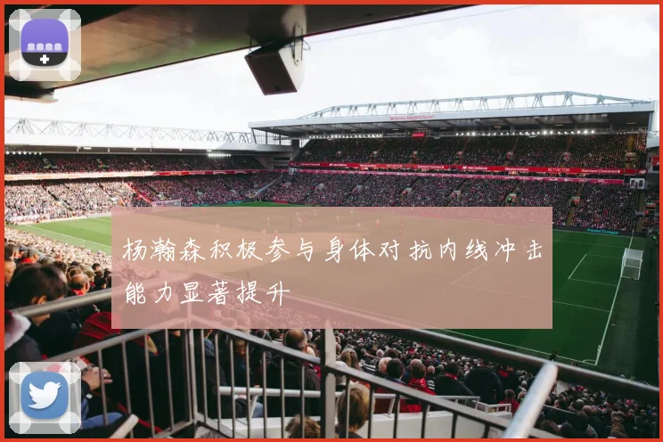 杨瀚森积极参与身体对抗内线冲击能力显著提升