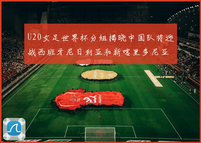U20女足世界杯分组揭晓中国队将迎战西班牙尼日利亚和新喀里多尼亚
