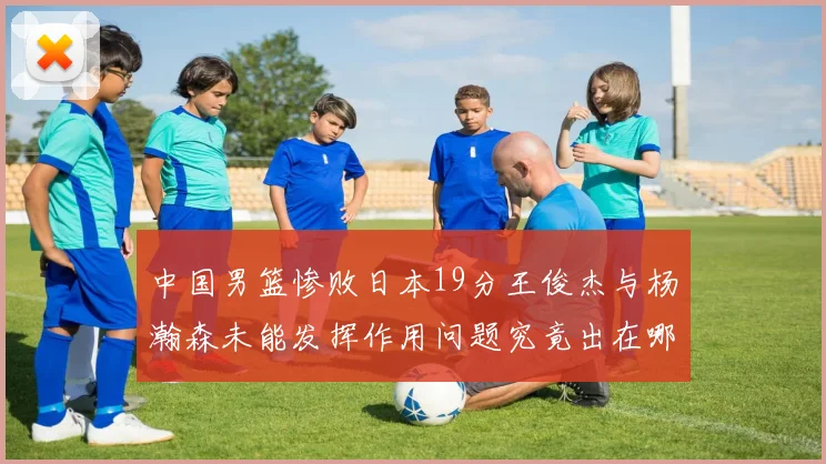 中国男篮惨败日本19分王俊杰与杨瀚森未能发挥作用问题究竟出在哪儿