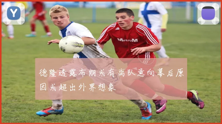 德隆透露布朗或有离队意向幕后原因或超出外界想象