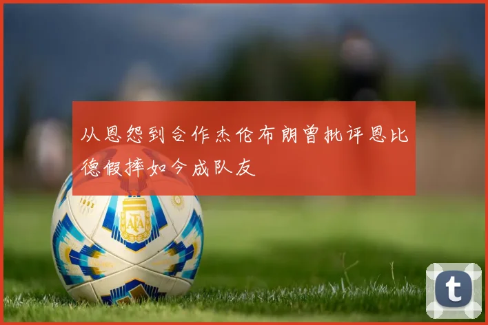 从恩怨到合作杰伦布朗曾批评恩比德假摔如今成队友