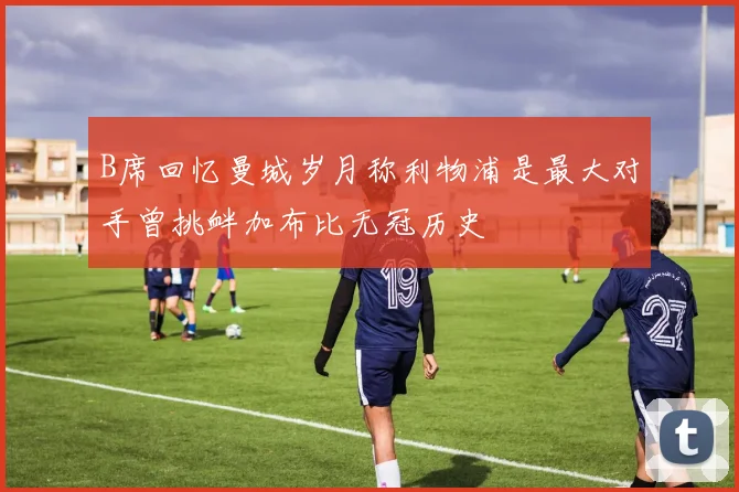 B席回忆曼城岁月称利物浦是最大对手曾挑衅加布比无冠历史
