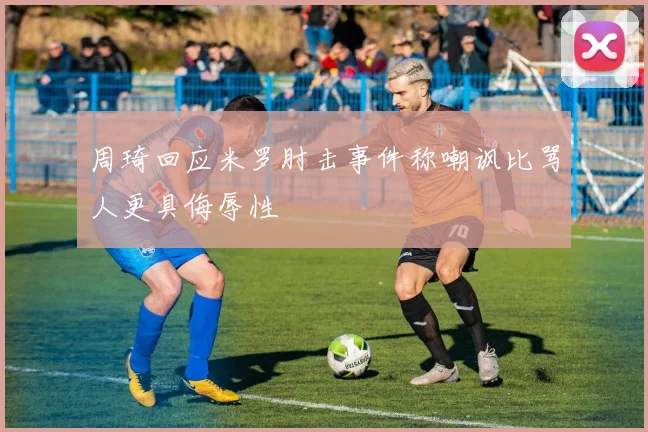 周琦回应米罗肘击事件称嘲讽比骂人更具侮辱性